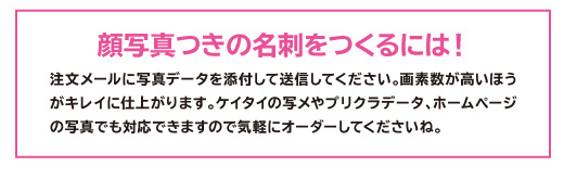 顔写真入の名刺をつくるには【写真データをメールで送信する場合】注文メールに写真データを添付して送信してください。画素数の高いもののほうがキレイに仕上がります。 ケータイの写真メールやプリクラのデータ、パソコンのホームページの掲載写真でも対応できますのでお気軽にオーダーしてくださいね。