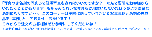 「写真つき名刺の写真って証明写真を送ればいいのですか？」なんて質問をお客様からいただくことがあります。 もちろんきれいな写真をご用意いただいたほうがより素敵な名刺になりますが･･･。このコーナーは実際に送っていただいた写真素材と名刺の完成品を「実例」としてお見せしちゃいます！これからご注文のお客様はぜひ参考にしてくださいね！※掲載許可をいただいた名刺を掲載しております、ご協力いただいたお客様ありがとうございました！